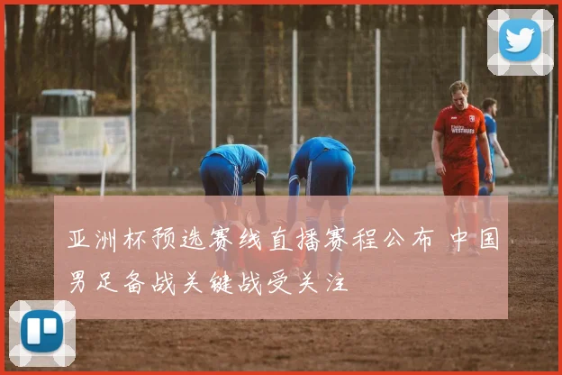 亚洲杯预选赛线直播赛程公布 中国男足备战关键战受关注