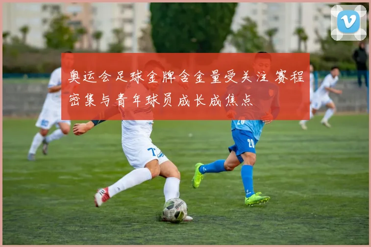 奥运会足球金牌含金量受关注 赛程密集与青年球员成长成焦点
