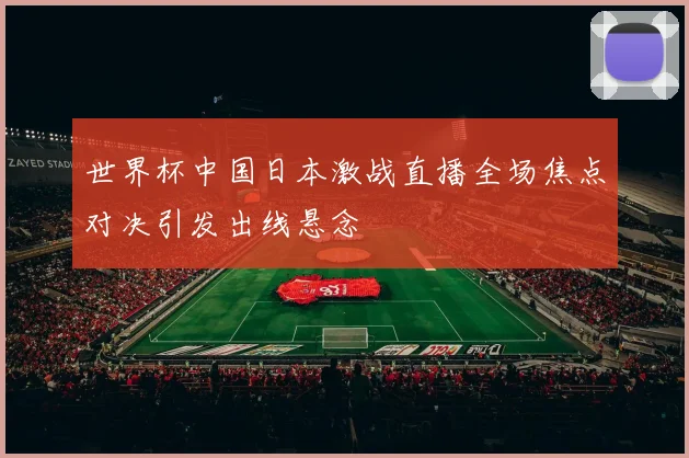 世界杯中国日本激战直播全场焦点对决引发出线悬念