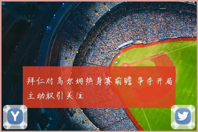 拜仁对乌尔姆热身赛前瞻 争夺开局主动权引关注