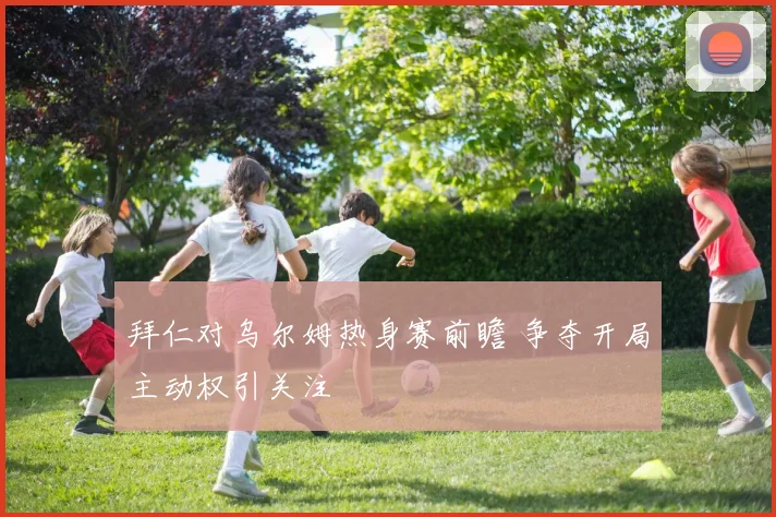 拜仁对乌尔姆热身赛前瞻 争夺开局主动权引关注