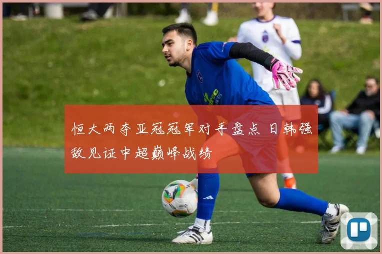 恒大两夺亚冠冠军对手盘点 日韩强敌见证中超巅峰战绩