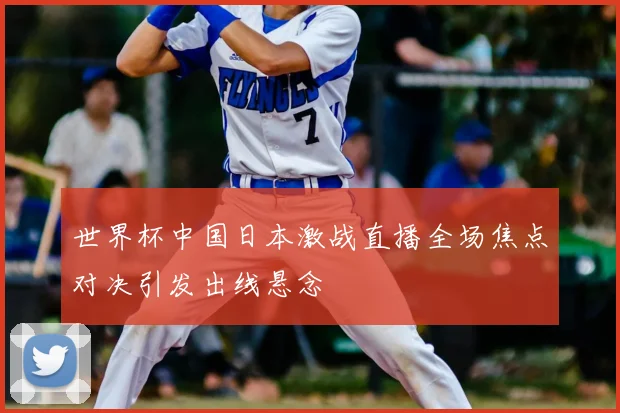 世界杯中国日本激战直播全场焦点对决引发出线悬念